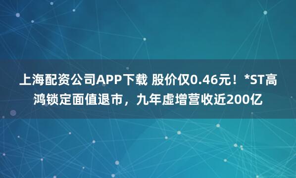 上海配资公司APP下载 股价仅0.46元！*ST高鸿锁定面值退市，九年虚增营收近200亿