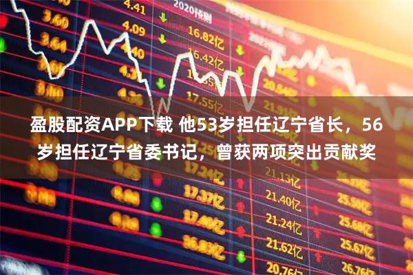 盈股配资APP下载 他53岁担任辽宁省长，56岁担任辽宁省委书记，曾获两项突出贡献奖