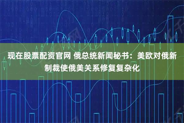 现在股票配资官网 俄总统新闻秘书：美欧对俄新制裁使俄美关系修复复杂化
