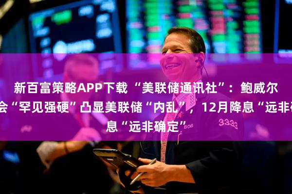 新百富策略APP下载 “美联储通讯社”：鲍威尔发布会“罕见强硬”凸显美联储“内乱”，12月降息“远非确定”