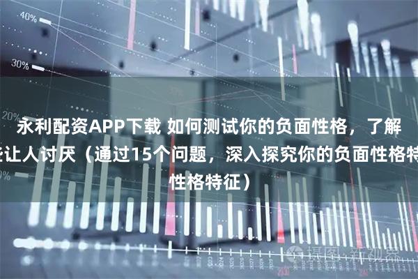 永利配资APP下载 如何测试你的负面性格，了解哪些让人讨厌（通过15个问题，深入探究你的负面性格特征）