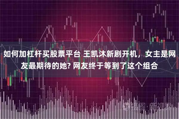 如何加杠杆买股票平台 王凯沐新剧开机，女主是网友最期待的她? 网友终于等到了这个组合