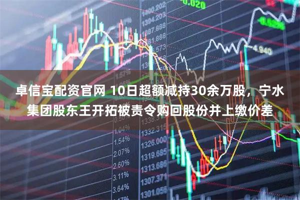卓信宝配资官网 10日超额减持30余万股，宁水集团股东王开拓被责令购回股份并上缴价差