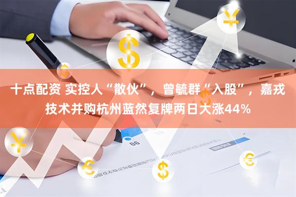 十点配资 实控人“散伙”，曾毓群“入股”，嘉戎技术并购杭州蓝然复牌两日大涨44%