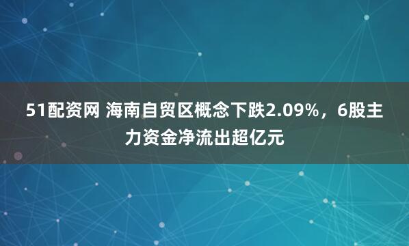 51配资网 海南自贸区概念下跌2.09%,6股主力资金净流出超亿元