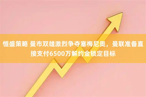 恒盛策略 曼市双雄激烈争夺塞梅尼奥,曼联准备直接支付6500万解约金锁定目标