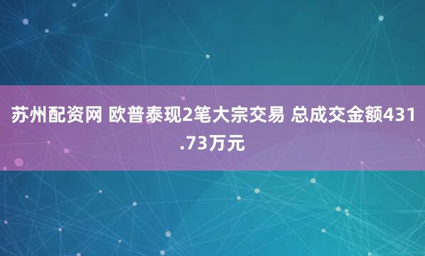 苏州配资网 欧普泰现2笔大宗交易 总成交金额431.73万元