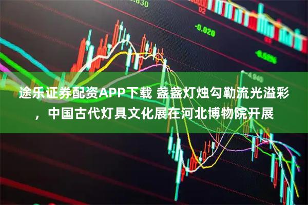 途乐证券配资APP下载 盏盏灯烛勾勒流光溢彩，中国古代灯具文化展在河北博物院开展