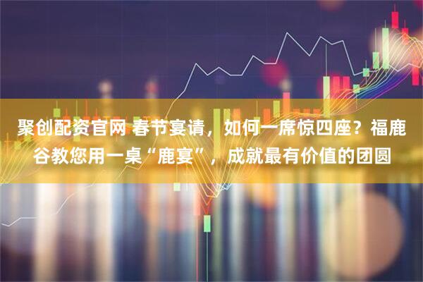 聚创配资官网 春节宴请，如何一席惊四座？福鹿谷教您用一桌“鹿宴”，成就最有价值的团圆