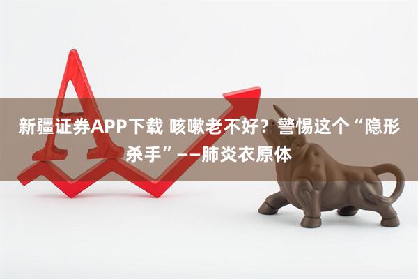 新疆证券APP下载 咳嗽老不好？警惕这个“隐形杀手”——肺炎衣原体