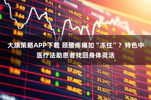 大旗策略APP下载 颈腰疼痛如“冻住”？特色中医疗法助患者找回身体灵活