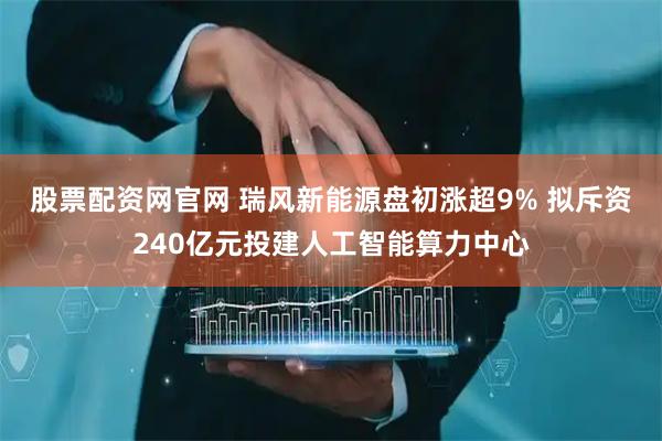股票配资网官网 瑞风新能源盘初涨超9% 拟斥资240亿元投建人工智能算力中心