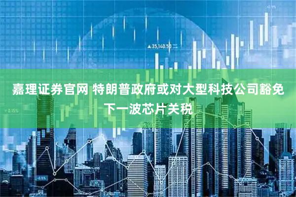 嘉理证券官网 特朗普政府或对大型科技公司豁免下一波芯片关税