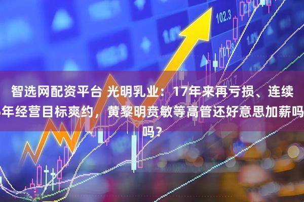 智选网配资平台 光明乳业：17年来再亏损、连续5年经营目标爽约，黄黎明贲敏等高管还好意思加薪吗？